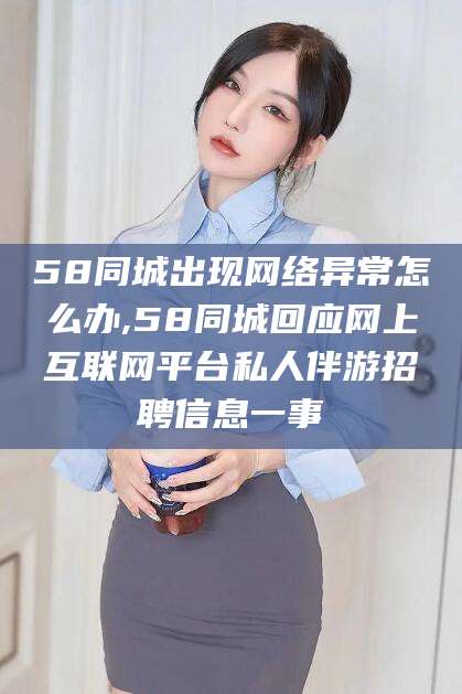 漳浦58同城出现网络异常怎么办,58同城回应网上互联网平台私人伴游招聘信息一事