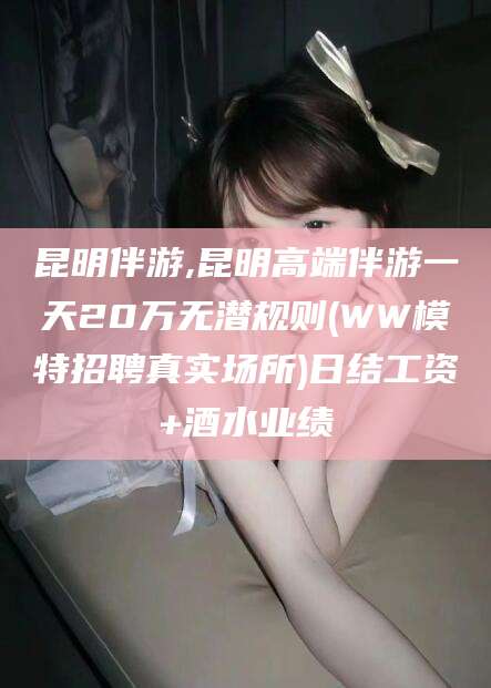 漳浦昆明伴游,昆明高端伴游一天20万无潜规则(WW模特招聘真实场所)日结工资+酒水业绩