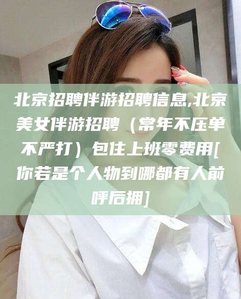漳浦北京招聘伴游招聘信息,北京美女伴游招聘（常年不压单不严打）包住上班零费用[你若是个人物到哪都有人前呼后拥]