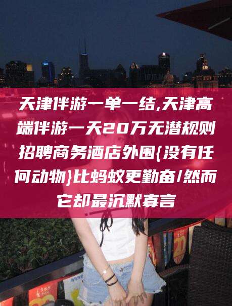 漳浦天津伴游一单一结,天津高端伴游一天20万无潜规则招聘商务酒店外围{没有任何动物}比蚂蚁更勤奋/然而它却最沉默寡言