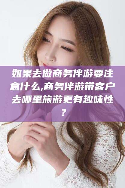 漳浦如果去做商务伴游要注意什么,商务伴游带客户去哪里旅游更有趣味性？