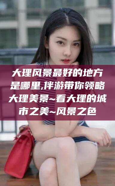漳浦大理风景最好的地方是哪里,伴游带你领略大理美景~看大理的城市之美~风景之色