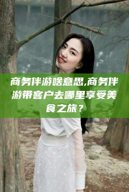 漳浦商务伴游啥意思,商务伴游带客户去哪里享受美食之旅？