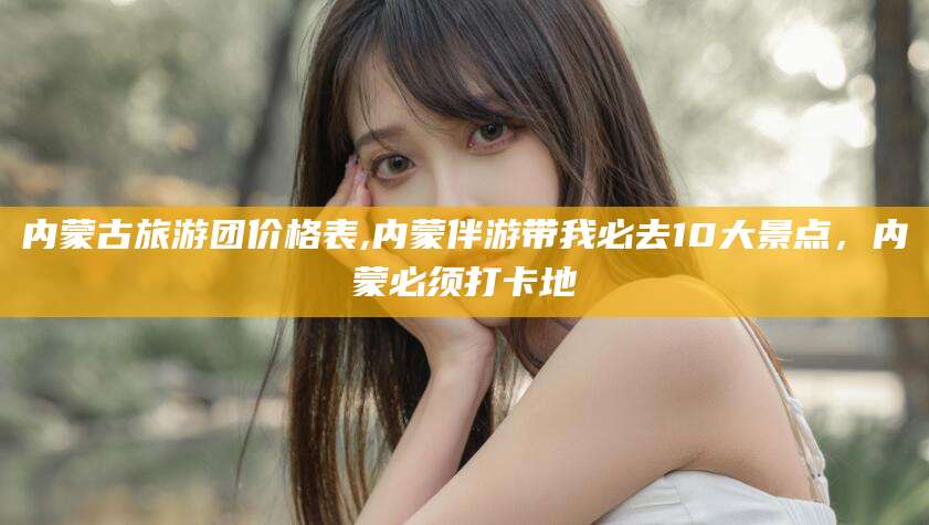 漳浦内蒙古旅游团价格表,内蒙伴游带我必去10大景点，内蒙必须打卡地