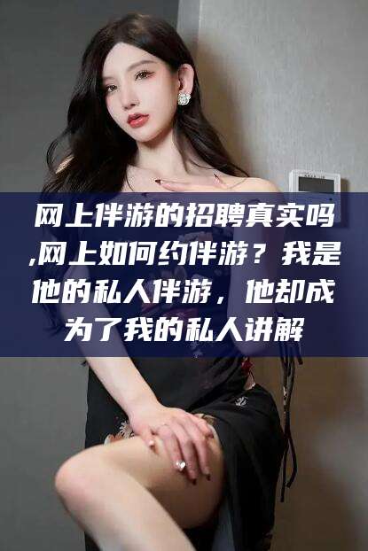 漳浦网上伴游的招聘真实吗,网上如何约伴游？我是他的私人伴游，他却成为了我的私人讲解
