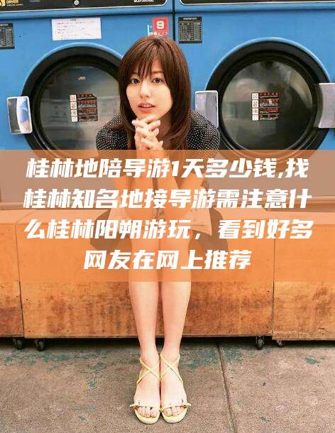漳浦桂林地陪导游1天多少钱,找桂林知名地接导游需注意什么桂林阳朔游玩，看到好多网友在网上推荐