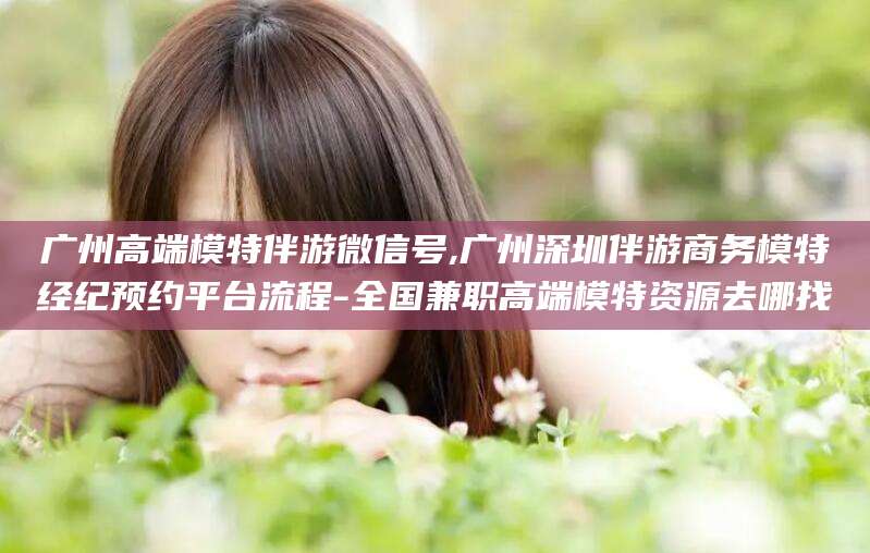 漳浦广州高端模特伴游微信号,广州深圳伴游商务模特经纪预约平台流程-全国兼职高端模特资源去哪找