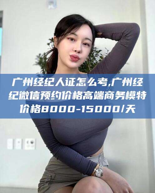 漳浦广州经纪人证怎么考,广州经纪微信预约价格高端商务模特价格8000-15000/天
