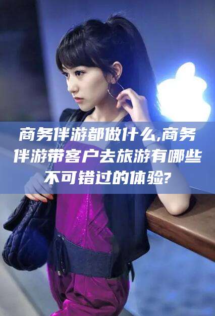 漳浦商务伴游都做什么,商务伴游带客户去旅游有哪些不可错过的体验?