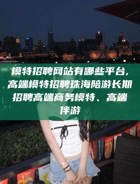 漳浦模特招聘网站有哪些平台,高端模特招聘珠海陪游长期招聘高端商务模特、高端伴游