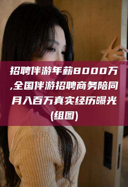 漳浦招聘伴游年薪8000万,全国伴游招聘商务陪同月入百万真实经历曝光(组图)