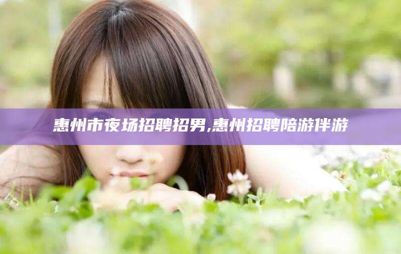 漳浦惠州市夜场招聘招男,惠州招聘陪游伴游