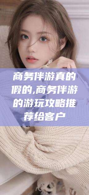 漳浦商务伴游真的假的,商务伴游的游玩攻略推荐给客户