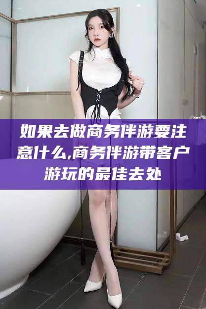 漳浦如果去做商务伴游要注意什么,商务伴游带客户游玩的最佳去处