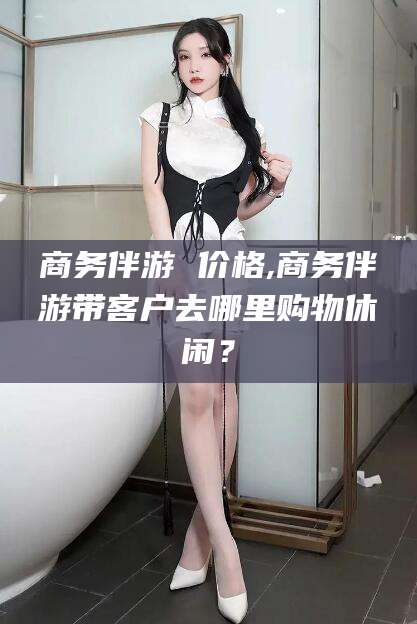 漳浦商务伴游 价格,商务伴游带客户去哪里购物休闲？