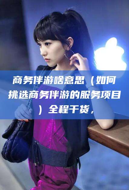 漳浦商务伴游啥意思（如何挑选商务伴游的服务项目）全程干货，