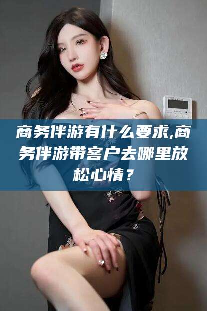 漳浦商务伴游有什么要求,商务伴游带客户去哪里放松心情？