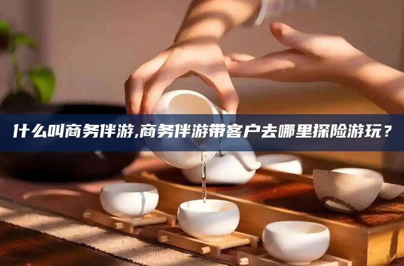 漳浦什么叫商务伴游,商务伴游带客户去哪里探险游玩？