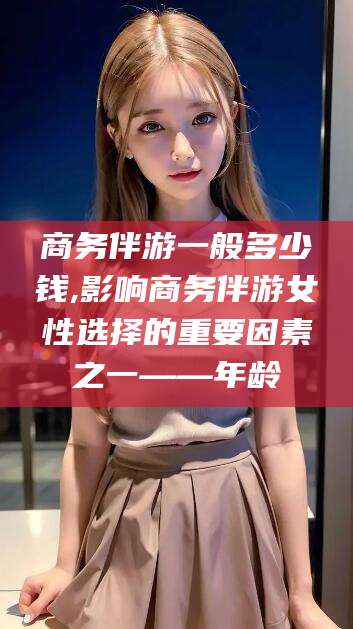 漳浦商务伴游一般多少钱,影响商务伴游女性选择的重要因素之一——年龄