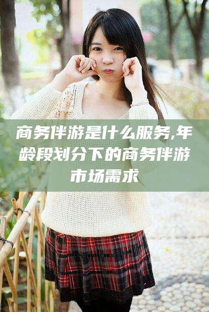 漳浦商务伴游是什么服务,年龄段划分下的商务伴游市场需求