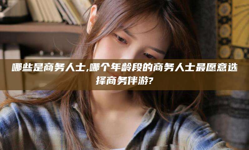 漳浦哪些是商务人士,哪个年龄段的商务人士最愿意选择商务伴游?
