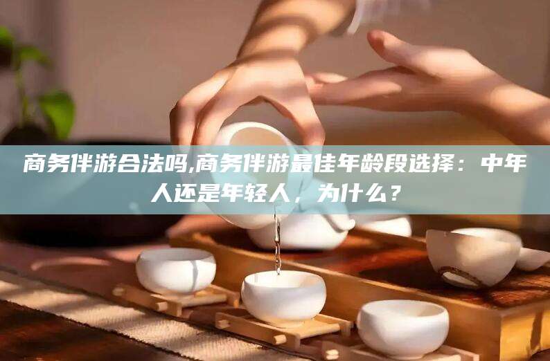 漳浦商务伴游合法吗,商务伴游最佳年龄段选择：中年人还是年轻人，为什么？