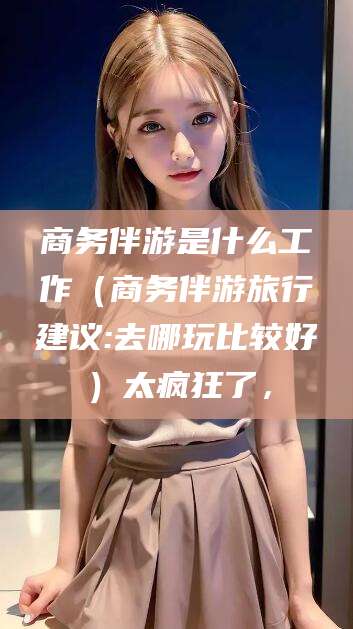 漳浦商务伴游是什么工作（商务伴游旅行建议:去哪玩比较好）太疯狂了，
