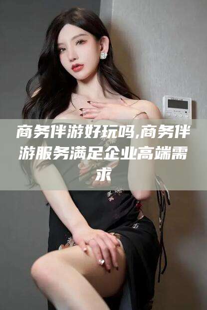 漳浦商务伴游好玩吗,商务伴游服务满足企业高端需求