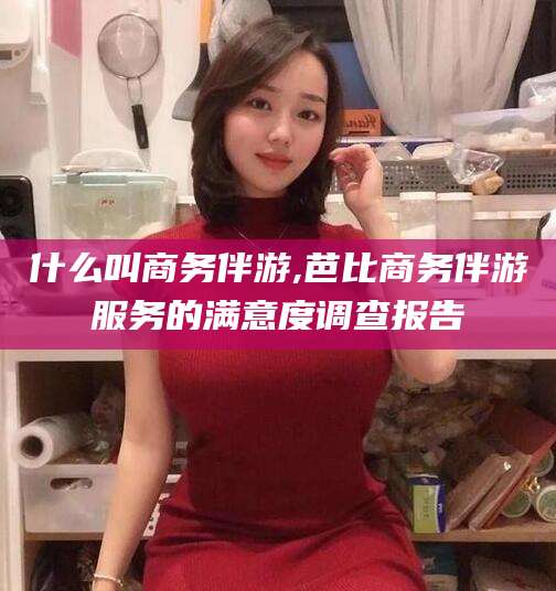 漳浦什么叫商务伴游,芭比商务伴游服务的满意度调查报告
