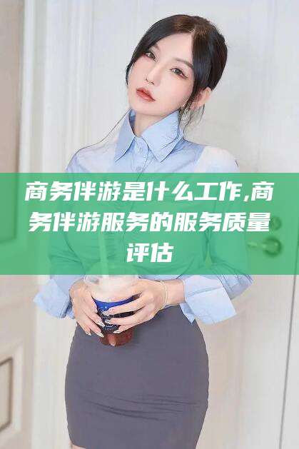 漳浦商务伴游是什么工作,商务伴游服务的服务质量评估