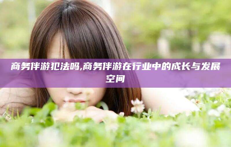 漳浦商务伴游犯法吗,商务伴游在行业中的成长与发展空间