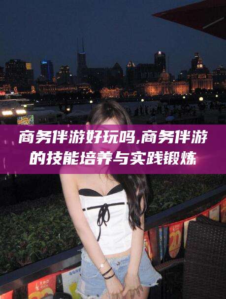 漳浦商务伴游好玩吗,商务伴游的技能培养与实践锻炼