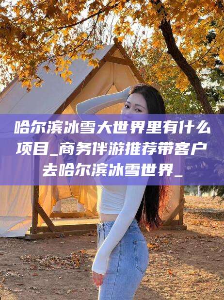 漳浦哈尔滨冰雪大世界里有什么项目_商务伴游推荐带客户去哈尔滨冰雪世界_