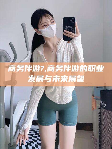 漳浦商务伴游?,商务伴游的职业发展与未来展望
