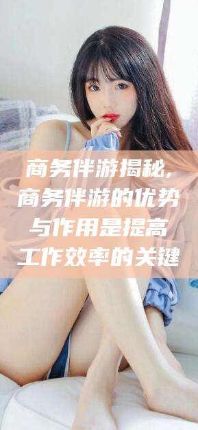 漳浦商务伴游揭秘,商务伴游的优势与作用是提高工作效率的关键