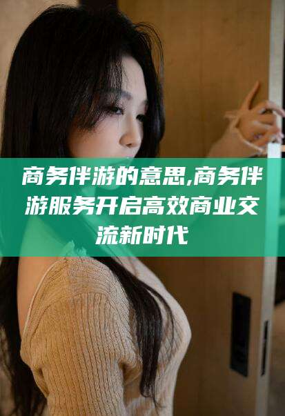漳浦商务伴游的意思,商务伴游服务开启高效商业交流新时代
