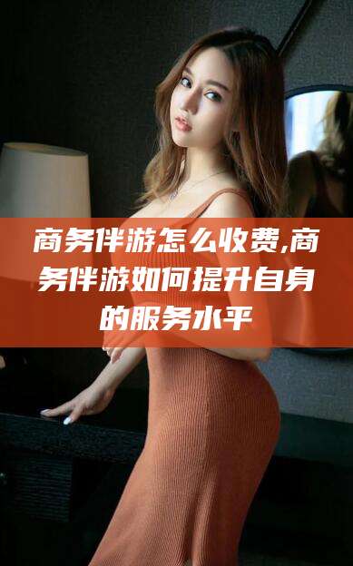 漳浦商务伴游怎么收费,商务伴游如何提升自身的服务水平