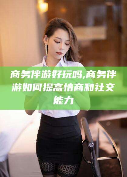 漳浦商务伴游好玩吗,商务伴游如何提高情商和社交能力