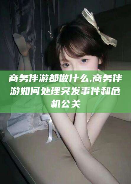 漳浦商务伴游都做什么,商务伴游如何处理突发事件和危机公关