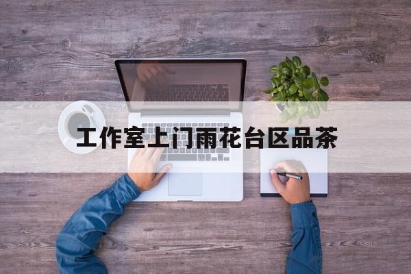 长沙品茶值得推荐的工作室最新资讯（谁能告诉我哪里有漳浦工作室上门雨花台区品茶？）