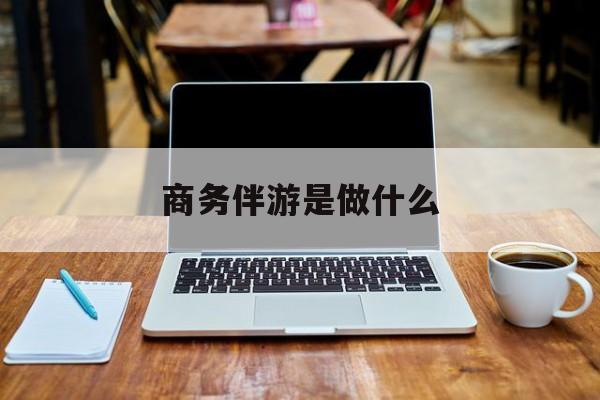 商务伴游是什么工作最新资讯（谁能告诉我哪里有漳浦商务伴游是做什么？）